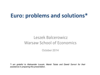 Euro: problems and solutions* 
Leszek Balcerowicz 
Warsaw School of Economics 
October 2014 
*I am grateful to Aleksander Łaszek, Marek Tatała and Dawid Samoń for their assistance in preparing this presentation.  