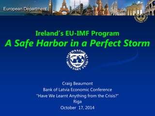 Ireland’s EU-IMF Program A Safe Harbor in a Perfect Storm 
Craig Beaumont 
Bank of Latvia Economic Conference 
“Have We Learnt Anything from the Crisis?” 
Riga 
October 17, 2014  