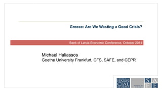 Greece: Are We Wasting a Good Crisis? 
Bank of Latvia Economic Conference, October 2014 
Michael Haliassos 
Goethe University Frankfurt, CFS, SAFE, and CEPR 
 
