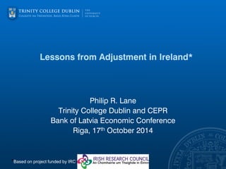 Lessons from Adjustment in Ireland* 
Philip R. Lane 
Trinity College Dublin and CEPR 
Bank of Latvia Economic Conference 
Riga, 17th October 2014 
*Based on project funded by IRC  