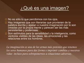  No es sólo lo que percibimos con los ojos.
 Hay imágenes que son literarias que provienen de la
palabra escrita y apelan a nuestra imaginación por lo son
creadas por la propia mente y parecen ser las más
persistentes y poderosas.
 Son estímulos para la sensibilidad y la inteligencia, como
vectores visibles de las ideas, las emociones y las
relaciones entre los hombres.
La imaginación es una de las armas más potentes que tenemos
los seres humanos para dar forma e imprimir cambios a nuestras
vidas incluso para sobreponernos a situaciones adversas.
 