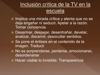  Implica una mirada crítica y atenta que no se
deja engañar ni seducir. Apelar a la razón.
Tomar conciencia.
 Desarmar, despejar, desentrañar, develar,
analizar, discernir, desocultar sentidos.
 Se pone el énfasis en el contenido de la
imagen. Traducir
 No es sorprenderse, perderse, emocionarse,
desordenarse
 Hacer visible lo invisible. Transparencia
 
