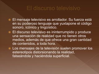  El mensaje televisivo es arrollador. Su fuerza está
en su poderoso lenguaje que yuxtapone el código
sonoro, icónico y lingüístico.
 El discurso televisivo es ininterrumpido y produce
una sensación de realidad que no tienen otros
medios, además de que ofrece una gran cantidad
de contenidos, a toda hora.
 Los mensajes de la televisión suelen promover los
estereotipos distorsionando la realidad,
falseándola y haciéndola superficial.
 