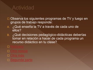  Observa los siguientes programas de TV y luego en
grupos de trabajo responde:
A. ¿Qué enseña la TV a través de cada uno de
ellos?
B. ¿Qué decisiones pedagógico-didácticas deberías
tomar en relación a hacer de cada programa un
recurso didáctico en tu clase?
 Noticiero
 Otra noticia
 Otra más
 Segunda parte
 