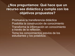 ¿Nos preguntamos: Qué hace que un
recurso sea didáctico y cumpla con los
objetivos propuestos?
• Promueve la transferencia didáctica
• Posibilita la construcción de conocimiento
• Transforma la información en conocimiento
a través de la reflexión.
• Toma los conocimientos previos de los
estudiantes y los potabiliza.
 