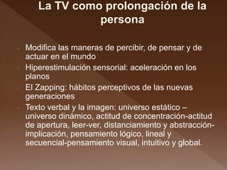 • Modifica las maneras de percibir, de pensar y de
actuar en el mundo
• Hiperestimulación sensorial: aceleración en los
planos
• El Zapping: hábitos perceptivos de las nuevas
generaciones
• Texto verbal y la imagen: universo estático –
universo dinámico, actitud de concentración-actitud
de apertura, leer-ver, distanciamiento y abstracción-
implicación, pensamiento lógico, lineal y
secuencial-pensamiento visual, intuitivo y global.
 