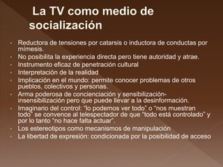 • Reductora de tensiones por catarsis o inductora de conductas por
mímesis.
• No posibilita la experiencia directa pero tiene autoridad y atrae.
• Instrumento eficaz de penetración cultural
• Interpretación de la realidad
• Implicación en el mundo: permite conocer problemas de otros
pueblos, colectivos y personas.
• Arma poderosa de concienciación y sensibilización-
insensibilización pero que puede llevar a la desinformación.
• Imaginario del control: “lo podemos ver todo” o “nos muestran
todo” se convence al telespectador de que “todo está controlado” y
por lo tanto “no hace falta actuar”.
• Los estereotipos como mecanismos de manipulación
• La libertad de expresión: condicionada por la posibilidad de acceso
 