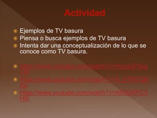  Ejemplos de TV basura
 Piensa o busca ejemplos de TV basura
 Intenta dar una conceptualización de lo que se
conoce como TV basura.
 https://www.youtube.com/watch?v=HysqQFbkg
CM
 https://www.youtube.com/watch?v=X_bTMOQB
Itw
 https://www.youtube.com/watch?v=ARS2RPC3
HI0
 