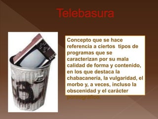Concepto que se hace
referencia a ciertos tipos de
programas que se
caracterizan por su mala
calidad de forma y contenido,
en los que destaca la
chabacanería, la vulgaridad, el
morbo y, a veces, incluso la
obscenidad y el carácter
pornográfico.
 