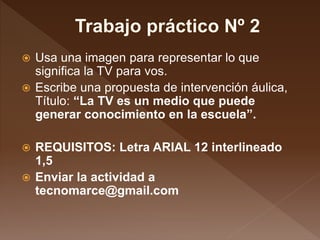  Usa una imagen para representar lo que
significa la TV para vos.
 Escribe una propuesta de intervención áulica,
Título: “La TV es un medio que puede
generar conocimiento en la escuela”.
 REQUISITOS: Letra ARIAL 12 interlineado
1,5
 Enviar la actividad a
tecnomarce@gmail.com
 
