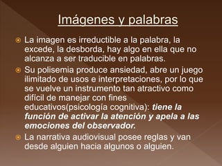  La imagen es irreductible a la palabra, la
excede, la desborda, hay algo en ella que no
alcanza a ser traducible en palabras.
 Su polisemia produce ansiedad, abre un juego
ilimitado de usos e interpretaciones, por lo que
se vuelve un instrumento tan atractivo como
difícil de manejar con fines
educativos(psicología cognitiva): tiene la
función de activar la atención y apela a las
emociones del observador.
 La narrativa audiovisual posee reglas y van
desde alguien hacia algunos o alguien.
 