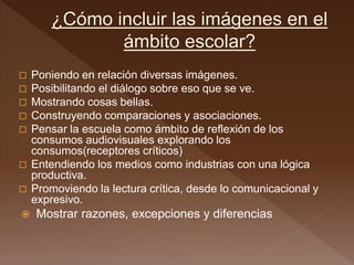  Poniendo en relación diversas imágenes.
 Posibilitando el diálogo sobre eso que se ve.
 Mostrando cosas bellas.
 Construyendo comparaciones y asociaciones.
 Pensar la escuela como ámbito de reflexión de los
consumos audiovisuales explorando los
consumos(receptores críticos)
 Entendiendo los medios como industrias con una lógica
productiva.
 Promoviendo la lectura crítica, desde lo comunicacional y
expresivo.
 Mostrar razones, excepciones y diferencias
 