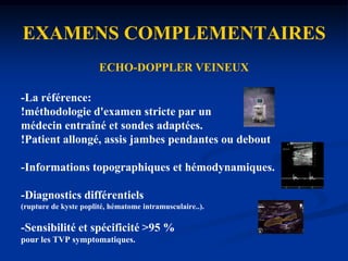 EXAMENS COMPLEMENTAIRESDosage des D-dimèresdosage inutile en cas de grossesse, cancer évolutif, pathologie inflammatoire, chirurgie récente, âge > 80ansvaleur prédictive peu sûre pour les thromboses distales (faux négatif)dosage très utile en cas de suspicion de récidive de MTE. valeur prédictive sûre pour le diagnostic des thromboses veineuses proximales ou de l’embolie pulmonaire.