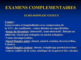 EXAMENS COMPLEMENTAIRESECHO-DOPPLER VEINEUX-La référence: !méthodologie d'examen stricte par unmédecin entraîné et sondes adaptées.!Patient allongé, assis jambes pendantes ou debout-Informations topographiques et hémodynamiques. -Diagnostics différentiels (rupture de kyste poplité, hématome intramusculaire..).-Sensibilité et spécificité >95 % pour les TVP symptomatiques.