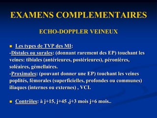 EXAMENS COMPLEMENTAIRESECHO-DOPPLER VEINEUXCoupes :transversales et longitudinales avec compression dela VCI , des confluents , veines distales ou superficielles.-Image du thrombus: obstructif , semi-obstructif , flottant ouadhérent, réçent peu échogène ou ancien échogène .-Veines incompressibles.-Signal Doppler pulsé: absent, amorti, continu, inversé,reflux,Valsalva.-Signal Doppler couleur: absent, remplissage partiel,inversion .-Autres: calibre de la veine, cinétique de la paroi et des valvules