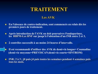 TRAITEMENTLe Fondaparinux ou les HBPM :2 à 5 joursRelaie aux AVK entre j2 et j6.Contention forte au dessus du niveau du thrombuspendant toute la durée de la thrombose.Repos au début pour les TVP proximales pendant 8-15jours puis marche.Marche dès le début pour les TVP distales.RééducationCrénothérapie
