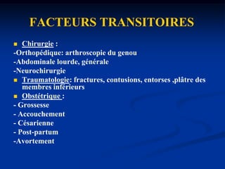 FACTEURS PERMANENTSÂge : risque progressivement croissant  Antécédents TVP/EPInsuffisance veineuse chroniqueThrombophilies constitutionnelles :- Déficits en antithrombine III, protéine C et protéine S- mutation Leiden du facteur V.- Mutation 20210 du gène de la prothrombine- Elévation du facteur VIII coagulant.- Hyper-homocystéinémie.Thrombophilies acquises :- Syndrome des anti-phospholipidesSyndrome néphrotique