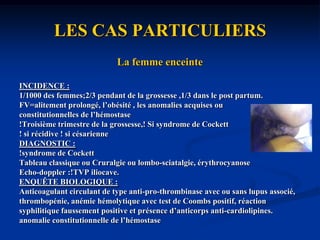 DIAGNOSTIC ETIOLOGIQUELes facteurs sont permanents ou transitoires avec maladie parfois multifactorielle.Le risque est plus élevé en fonction du terrain.Une synergie des facteurs de risque: le risque relatif lié au facteur V Leiden est de 7, les oestro-progestatifs de 4 ,celui de l’association des deux facteurs de 35.La probabilité de révélation d’une affection maligne dans l’année qui suit une thrombose est de 10%. L’enquête n’a d’utilité réelle que si la découverte de l’affection associée modifie le pronostic de celle-ci ou l’attitude thérapeutique vis-à-vis de la maladie thrombo-embolique (durée du traitement anticoagulant).Mesures préventives ponctuelles dans ces situations à risque transitoire avec prévention permanente liées au risque chronique plus rare.