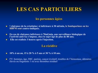 LES CAS PARTICULIERSLa thrombose veineuse superficielle (TVS)La maladie variqueuse de la veine grande saphène.=étiologie la plus fréquente30% des cas TVP associée++segment veineux induré sous-cutané, rouge, chaud et inflammatoire, douloureux , siégeant sur une veine jusque-là saine ou variqueuse.FV: antécédents thrombo-emboliques (TVP ou TVS), alitement, intervention chirurgicale récente, obésité, néoplasie, traumatisme, épisode infectieux, grossesse ou post-partum, contraception orale, troubles de la coagulation, ou certaines affections (maladie de Behçet, maladie de Buerger). Traitement: 1 mois; recommandation HAS++