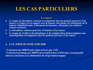 LES CAS PARTICULIERSLa femme enceinteINCIDENCE :1/1000 des femmes;2/3 pendant de la grossesse ,1/3 dans le post partum. FV=alitement prolongé, l’obésité , les anomalies acquises ouconstitutionnelles de l’hémostase !Troisième trimestre de la grossesse,! Si syndrome de Cockett! si récidive ! si césarienneDIAGNOSTIC :!syndrome de Cockett Tableau classique ou Cruralgie ou lombo-sciatalgie, érythrocyanose Echo-doppler :!TVP iliocave.ENQUÊTE BIOLOGIQUE :Anticoagulant circulant de type anti-pro-thrombinase avec ou sans lupus associé,thrombopénie, anémie hémolytique avec test de Coombs positif, réactionsyphilitique faussement positive et présence d’anticorps anti-cardiolipines.anomalie constitutionnelle de l’hémostase