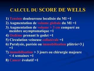 1) Tension douloureuse localisée du MI =12) Augmentation de volume globale du MI =13) Augmentation de volume > 3 cm comparé au membre asymptomatique =14) Oedème prenant le godet =15) Circulation veineuse collatérale =16) Paralysie, parésie ou immobilisation plâtrée>3 j =17) immobilisation > 3 jours ou chirurgie majeure       < 4 semaines =18) Cancer évolutif =1CALCUL DUSCORE DE WELLS