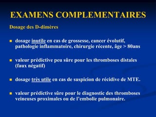 EXAMENS COMPLEMENTAIRESDosage des D-dimères Sans interêt si score de Welles>3A faire si 1<score de Welles>3.Ddimères=Produits de dégradation de la fibrine, réalisé par la méthode ELISA 0 ng/ml= pas de TVP.< 250 ng/ml: Faible probabilité (! Faux <0). > 250 ng/ml : Forte probabilité.     ! aucune valeur diagnostique.