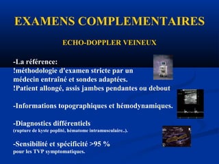 EXAMENS COMPLEMENTAIRES
ECHO-DOPPLER VEINEUX
-La référence:
!méthodologie d'examen stricte par un
médecin entraîné et sondes adaptées.
!Patient allongé, assis jambes pendantes ou debout
-Informations topographiques et hémodynamiques.
-Diagnostics différentiels
(rupture de kyste poplité, hématome intramusculaire..).
-Sensibilité et spécificité >95 %
pour les TVP symptomatiques.
 