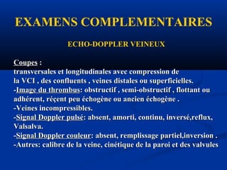 EXAMENS COMPLEMENTAIRES
ECHO-DOPPLER VEINEUX
CoupesCoupes ::
transversales et longitudinales avec compression detransversales et longitudinales avec compression de
la VCI , des confluents , veines distales ou superficielles.la VCI , des confluents , veines distales ou superficielles.
--Image du thrombusImage du thrombus: obstructif , semi-obstructif , flottant ou: obstructif , semi-obstructif , flottant ou
adhérent, réçent peu échogène ou ancien échogène .adhérent, réçent peu échogène ou ancien échogène .
-Veines incompressibles.-Veines incompressibles.
--Signal Doppler pulséSignal Doppler pulsé: absent, amorti, continu, inversé,reflux,: absent, amorti, continu, inversé,reflux,
Valsalva.Valsalva.
--Signal Doppler couleurSignal Doppler couleur: absent, remplissage partiel,inversion .: absent, remplissage partiel,inversion .
-Autres: calibre de la veine, cinétique de la paroi et des valvules-Autres: calibre de la veine, cinétique de la paroi et des valvules
 
