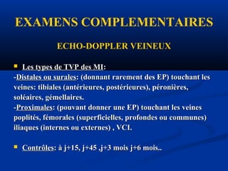 EXAMENS COMPLEMENTAIRES
ECHO-DOPPLER VEINEUX
 Les types de TVP des MILes types de TVP des MI::
--Distales ou suralesDistales ou surales: (donnant rarement des EP) touchant les: (donnant rarement des EP) touchant les
veines: tibiales (antérieures, postérieures), péronières,veines: tibiales (antérieures, postérieures), péronières,
soléaires, gémellaires.soléaires, gémellaires.
--ProximalesProximales: (pouvant donner une EP) touchant les veines: (pouvant donner une EP) touchant les veines
poplités, fémorales (superficielles, profondes ou communes)poplités, fémorales (superficielles, profondes ou communes)
iliaques (internes ou externes) , VCI.iliaques (internes ou externes) , VCI.
 ContrôlesContrôles: à j+15, j+45 ,j+3 mois j+6 mois..: à j+15, j+45 ,j+3 mois j+6 mois..
 