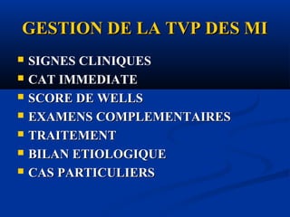 GESTION DE LA TVP DES MIGESTION DE LA TVP DES MI
 SIGNES CLINIQUES
 CAT IMMEDIATE
 SCORE DE WELLSSCORE DE WELLS
 EXAMENS COMPLEMENTAIRESEXAMENS COMPLEMENTAIRES
 TRAITEMENTTRAITEMENT
 BILAN ETIOLOGIQUEBILAN ETIOLOGIQUE
 CAS PARTICULIERSCAS PARTICULIERS
 