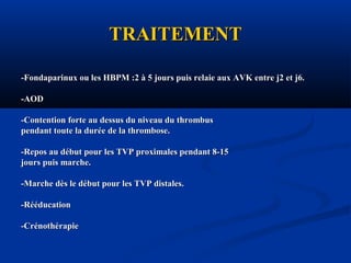 TRAITEMENTTRAITEMENT
-Fondaparinux ou les HBPM :2 à 5 jours puis relaie aux AVK entre j2 et j6.-Fondaparinux ou les HBPM :2 à 5 jours puis relaie aux AVK entre j2 et j6.
-AOD-AOD
-Contention forte au dessus du niveau du thrombus-Contention forte au dessus du niveau du thrombus
pendant toute la durée de la thrombose.pendant toute la durée de la thrombose.
-Repos au début pour les TVP proximales pendant 8-15-Repos au début pour les TVP proximales pendant 8-15
jours puis marche.jours puis marche.
-Marche dès le début pour les TVP distales.-Marche dès le début pour les TVP distales.
-Rééducation-Rééducation
-Crénothérapie-Crénothérapie
 