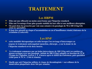 TRAITEMENTTRAITEMENT
Les HBPMLes HBPM
 Elles ont une efficacité au moins aussi bonne que l'héparine standard.
 Elles ont l'avantage d'une plus grande stabilité de leur effet et une meilleure absorption.
 On peut donc les prescrire par voie sous cutanée à la posologie de 70 à 100 UI/kg/12h
selon les spécialités.
 Il faut être attentif au risque d’accumulation en cas d’insuffisance rénale;!clairance de la
créatinine (Cockcroft)
Les HNFLes HNF
 cette modalité thérapeutique est utile lorsque l'on envisage d'interrompre en
urgence le traitement anticoagulant (ponction, chirurgie…) car la demi-vie de
l’héparine standard est de deux heures.
 Le traitement commence par un bolus intraveineux de 100 UI/kg suivi en continu au
pousse-seringue avec une posologie initiale de 500 UI/kg/j adaptée en fonction du TCK
(Temps de Céphaline Activée 2 à 4 heures après le début du traitement, puis quotidien
(cible pour le TCA : 2 fois le témoin).
 Quelle que soit l’héparine utilisée, le risque de thrombopénie = surveillance de la
numération plaquettaire deux fois par semaine.
 