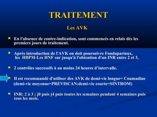 TRAITEMENTTRAITEMENT
Les AVKLes AVK
 En l'absence de contre-indication, sont commencés en relais dès les
premiers jours de traitement.
 Après introduction de l'AVK on doit poursuivre Fondaparinux,
les HBPM-Les HNF sHBPM-Les HNF sur jusqu'à l'obtention d'un INR entre 2 et 3,
 2 contrôles successifs à au moins 24 heures d’intervalle.
 Il est recommandé d'utiliser des AVK de demi-vie longue= Coumadine
(demi-vie moyenne=PREVISCAN;demi-vie courte=SINTROM)
 INR: 2 à 3 ; j0 puis j4 puis toutes les semaines pendant 4 semaines puisINR: 2 à 3 ; j0 puis j4 puis toutes les semaines pendant 4 semaines puis
tous les mois.tous les mois.
 