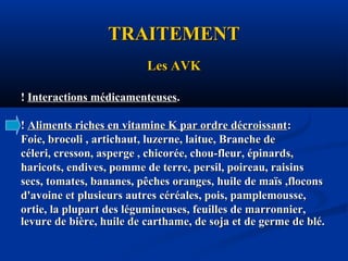 TRAITEMENTTRAITEMENT
Les AVKLes AVK
!! Interactions médicamenteusesInteractions médicamenteuses..
!! Aliments riches en vitamine K par ordre décroissantAliments riches en vitamine K par ordre décroissant::
Foie, brocoli , artichaut, luzerne, laitue, Branche deFoie, brocoli , artichaut, luzerne, laitue, Branche de
céleri, cresson, asperge , chicorée, chou-fleur, épinards,céleri, cresson, asperge , chicorée, chou-fleur, épinards,
haricots, endives, pomme de terre, persil, poireau, raisinsharicots, endives, pomme de terre, persil, poireau, raisins
secs, tomates, bananes, pêches oranges, huile de maïs ,floconssecs, tomates, bananes, pêches oranges, huile de maïs ,flocons
d'avoine et plusieurs autres céréales, pois, pamplemousse,d'avoine et plusieurs autres céréales, pois, pamplemousse,
ortie, la plupart des légumineuses, feuilles de marronnier,ortie, la plupart des légumineuses, feuilles de marronnier,
levure de bière, huile de carthame, de soja et de germe de blé.levure de bière, huile de carthame, de soja et de germe de blé.
 