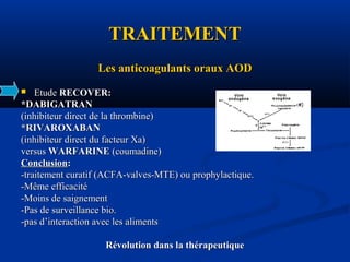 TRAITEMENTTRAITEMENT
Les anticoagulants oraux AODLes anticoagulants oraux AOD
 EtudeEtude RECOVER:RECOVER:
*DABIGATRAN*DABIGATRAN
(inhibiteur direct de la thrombine)(inhibiteur direct de la thrombine)
*RIVAROXABAN*RIVAROXABAN
(inhibiteur direct du facteur Xa)(inhibiteur direct du facteur Xa)
versusversus WARFARINEWARFARINE (coumadine)(coumadine)
ConclusionConclusion::
-traitement curatif (ACFA-valves-MTE) ou prophylactique.-traitement curatif (ACFA-valves-MTE) ou prophylactique.
-Même efficacité-Même efficacité
-Moins de saignement-Moins de saignement
-Pas de surveillance bio.-Pas de surveillance bio.
-pas d’interaction avec les aliments-pas d’interaction avec les aliments
Révolution dans la thérapeutiqueRévolution dans la thérapeutique
 