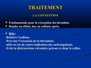 TRAITEMENTTRAITEMENT
LA CONTENTIONLA CONTENTION
 Fondamentale pour la résorption du thrombus
 Bandes au début, bas ou collants après.
 Rôle:
-Réduire l’oedème .
-Prévenir l’extension de la thrombose
-utile en cas de contre-indication des anticoagulants.
-Evite la détérioration valvulaire précoce et donc le reflux.
 