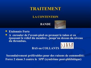 TRAITEMENTTRAITEMENT
LA CONTENTIONLA CONTENTION
BANDE
 Etalonnée Forte
 A enrouler de l’avant-pied en prenant le talon et en
épousant le relief du membre , jusqu’au dessus du niveau
du thrombus.
BAS ou COLLANTS
Secondairement préférables pour des raisons de commodité;
Force 2 sinon 3 contre le SPP (syndrôme post-phlébitique)
 