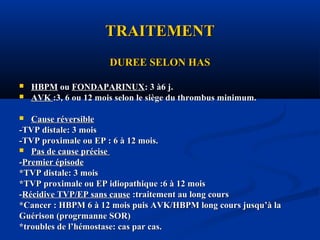 TRAITEMENTTRAITEMENT
DUREE SELON HASDUREE SELON HAS
 HBPMHBPM ouou FONDAPARINUXFONDAPARINUX: 3 à6 j.: 3 à6 j.
 AVKAVK :3, 6 ou 12 mois selon le siège du thrombus minimum.:3, 6 ou 12 mois selon le siège du thrombus minimum.
 Cause réversibleCause réversible
-TVP distale: 3 mois-TVP distale: 3 mois
-TVP proximale ou EP : 6 à 12 mois.-TVP proximale ou EP : 6 à 12 mois.
 Pas de cause précisePas de cause précise
--Premier épisodePremier épisode
*TVP distale: 3 mois*TVP distale: 3 mois
*TVP proximale ou EP idiopathique :6 à 12 mois*TVP proximale ou EP idiopathique :6 à 12 mois
--Récidive TVP/EP sans causeRécidive TVP/EP sans cause :traitement au long cours:traitement au long cours
*Cancer : HBPM 6 à 12 mois puis AVK/HBPM long cours jusqu’à la*Cancer : HBPM 6 à 12 mois puis AVK/HBPM long cours jusqu’à la
Guérison (progrmanne SOR)Guérison (progrmanne SOR)
*troubles de l’hémostase: cas par cas.*troubles de l’hémostase: cas par cas.
 