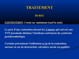 TRAITEMENTTRAITEMENT
DUREEDUREE
CONTENTION: 3 mois au minimum (sauf la nuit).
Le port d’une contention durant les 2 années qui suivent une
TVP proximale diminue l’incidence nettement du syndrome
postthrombotique.
Certains préconisent l’utilisation à vie de la contention,
surtout en cas de destruction valvulaire surale ou poplitée.
 