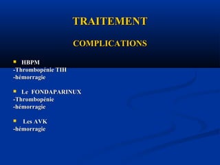 TRAITEMENTTRAITEMENT
COMPLICATIONSCOMPLICATIONS
 HBPMHBPM
-Thrombopénie TIH-Thrombopénie TIH
-hémorragie-hémorragie
 Le FONDAPARINUXLe FONDAPARINUX
-Thrombopénie-Thrombopénie
-hémorragie-hémorragie
 Les AVKLes AVK
-hémorragie-hémorragie
 