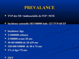 PREVALANCEPREVALANCE
 TVP des MI =indissociable de l'EP =MTE
 Incidence annuelle:183/100000 hab; 123 TVP-60 EP
 Incidence /âge
 1/1000000 enfance
 2/100000 avant 20 ans
 30-40/100000 de 20 à39 ans
 320/400/100000 de 40 à 74 ans
 1% si âge>75 ans
 2H/F2H/F
 