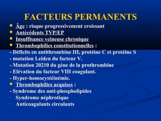 FACTEURS PERMANENTS
 Âge : risque progressivement croissant
 Antécédents TVP/EP
 Insuffisance veineuse chronique
 Thrombophilies constitutionnelles :
- Déficits en antithrombine III, protéine C et protéine S
- mutation Leiden du facteur V.
- Mutation 20210 du gène de la prothrombine
- Elévation du facteur VIII coagulant.
- Hyper-homocystéinémie.
 Thrombophilies acquises :
- Syndrome des anti-phospholipides
- Syndrome néphrotique
- Anticoagulants circulants
 
