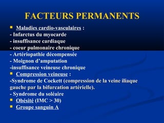 FACTEURS PERMANENTS
 Maladies cardio-vasculaires :
- Infarctus du myocarde
- insuffisance cardiaque
- coeur pulmonaire chronique
- Artériopathie décompensée
- Moignon d’amputation
-insuffisance veineuse chronique
 Compression veineuse :
-Syndrome de Cockett (compression de la veine iliaque(compression de la veine iliaque
gauche par la bifurcation artérielle).gauche par la bifurcation artérielle).
- Syndrome du soléaire
 Obésité (IMC > 30)
 Groupe sanguin A
 