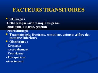 FACTEURS TRANSITOIRES
 Chirurgie :
-Orthopédique: arthroscopie du genou
-Abdominale lourde, générale
-Neurochirurgie
 Traumatologie: fractures, contusions, entorses ,plâtre des
membres inférieurs
 Obstétrique :
- Grossesse
- Accouchement
- Césarienne
- Post-partum
-Avortement
 