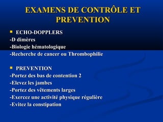 EXAMENS DE CONTRÔLE ETEXAMENS DE CONTRÔLE ET
PREVENTIONPREVENTION
 ECHO-DOPPLERSECHO-DOPPLERS
-D dimères-D dimères
-Biologie hématologique-Biologie hématologique
-Recherche de cancer ou Thrombophilie-Recherche de cancer ou Thrombophilie
 PREVENTIONPREVENTION
-Portez des bas de contention 2-Portez des bas de contention 2
-Elevez les jambes-Elevez les jambes
-Portez des vêtements larges-Portez des vêtements larges
-Exercez une activité physique régulière-Exercez une activité physique régulière
-Evitez la constipation-Evitez la constipation
 