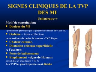 SIGNES CLINIQUES DE LA TVP
DES MI
Unilatéraux++
Motif de consultation:
 Douleur du MI
spontanée ou provoquée par la palpation du mollet 60 % des cas.
 Oedème = tronc collecteur
ex:un oedème à la racine de la cuisse =TVP iliaque
 Chaleur cutanée.
 Dilatation veineuse superficielle
A l’examen:
 Perte de ballottement
 Empâtement =signe de Homans
sensibilité et spécificité < 50 %
Les TVP les plus fréquentes sont distales
 