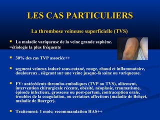 LES CAS PARTICULIERSLES CAS PARTICULIERS
La thrombose veineuse superficielle (TVS)
 La maladie variqueuse de la veine grande saphène.
=étiologie la plus fréquente
 30% des cas TVP associée++
 segment veineux induré sous-cutané, rouge, chaud et inflammatoire,
douloureux , siégeant sur une veine jusque-là saine ou variqueuse.
 FV: antécédents thrombo-emboliques (TVP ou TVS), alitement,
intervention chirurgicale récente, obésité, néoplasie, traumatisme,
épisode infectieux, grossesse ou post-partum, contraception orale,
troubles de la coagulation, ou certaines affections (maladie de Behçet,
maladie de Buerger).
 Traitement: 1 mois; recommandation HAS++
 