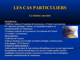 LES CAS PARTICULIERSLES CAS PARTICULIERS
La femme enceinteLa femme enceinte
INCIDENCE :INCIDENCE :
1/1000 des femmes;2/3 pendant de la grossesse ,1/3 dans le post partum.1/1000 des femmes;2/3 pendant de la grossesse ,1/3 dans le post partum.
FV=alitement prolongé, l’obésité , les anomalies acquises ouFV=alitement prolongé, l’obésité , les anomalies acquises ou
constitutionnelles de l’hémostaseconstitutionnelles de l’hémostase
!Troisième trimestre de la grossesse,! Si syndrome de Cockett!Troisième trimestre de la grossesse,! Si syndrome de Cockett
! si récidive ! si césarienne! si récidive ! si césarienne
DIAGNOSTIC :DIAGNOSTIC :
!syndrome de Cockett!syndrome de Cockett
Tableau classique ou Cruralgie ou lombo-sciatalgie, érythrocyanoseTableau classique ou Cruralgie ou lombo-sciatalgie, érythrocyanose
Echo-doppler :!TVP iliocave.Echo-doppler :!TVP iliocave.
ENQUÊTE BIOLOGIQUE :ENQUÊTE BIOLOGIQUE :
Anticoagulant circulant de type anti-pro-thrombinase avec ou sans lupus associé,Anticoagulant circulant de type anti-pro-thrombinase avec ou sans lupus associé,
thrombopénie, anémie hémolytique avec test de Coombs positif, réactionthrombopénie, anémie hémolytique avec test de Coombs positif, réaction
syphilitique faussement positive et présence d’anticorps anti-cardiolipines.syphilitique faussement positive et présence d’anticorps anti-cardiolipines.
anomalie constitutionnelle de l’hémostaseanomalie constitutionnelle de l’hémostase
 