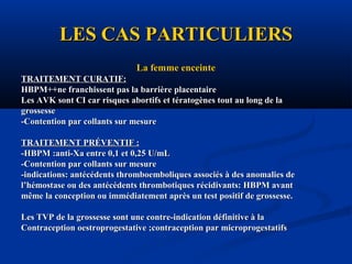 LES CAS PARTICULIERSLES CAS PARTICULIERS
La femme enceinteLa femme enceinte
TRAITEMENT CURATIF:TRAITEMENT CURATIF:
HBPM++ne franchissent pas la barrière placentaireHBPM++ne franchissent pas la barrière placentaire
Les AVK sont CI car risques abortifs et tératogènes tout au long de laLes AVK sont CI car risques abortifs et tératogènes tout au long de la
grossessegrossesse
-Contention par collants sur mesure-Contention par collants sur mesure
TRAITEMENT PRÉVENTIF :TRAITEMENT PRÉVENTIF :
-HBPM :anti-Xa entre 0,1 et 0,25 U/mL-HBPM :anti-Xa entre 0,1 et 0,25 U/mL
-Contention par collants sur mesure-Contention par collants sur mesure
-indications: antécédents thromboemboliques associés à des anomalies de-indications: antécédents thromboemboliques associés à des anomalies de
l’hémostase ou des antécédents thrombotiques récidivants: HBPM avantl’hémostase ou des antécédents thrombotiques récidivants: HBPM avant
même la conception ou immédiatement après un test positif de grossesse.même la conception ou immédiatement après un test positif de grossesse.
Les TVP de la grossesse sont une contre-indication définitive à laLes TVP de la grossesse sont une contre-indication définitive à la
Contraception oestroprogestative ;contraception par microprogestatifsContraception oestroprogestative ;contraception par microprogestatifs
 