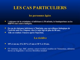 LES CAS PARTICULIERSLES CAS PARTICULIERS
les personnes âgéesles personnes âgées
 ! clairance de la créatinine: si inférieure à 30 ml/min, le fondaparinux ou lesle fondaparinux ou les
HBPM sontHBPM sont contre-indiquée.
 En cas de clairance inférieure à 70ml/min, une surveillance biologique de
l’activité anti-Xa s’impose, chez le sujet âgé de plus de 80 ans;
 Elle est réalisée 3 heures après l'injection.
La récidiveLa récidive
 10% à un an, 15 à 20 % à 5 ans et 30 % à 10 ans.
 FV: hommes, âge, IMC, parésie, cancer évolutif, troubles de l’hémostase, ddimères
élevés ou fragments 1 ou avec thrombus résiduel
 
